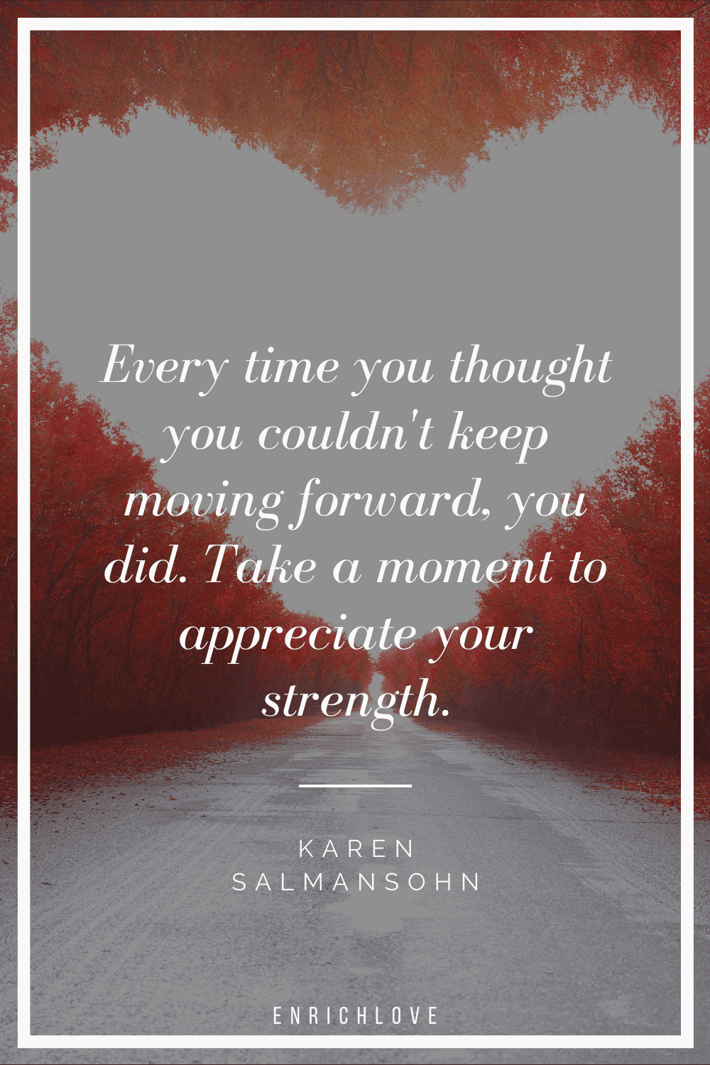 Every time you thought you couldn't keep moving forward, you did. Take a moment to appreciate your strength.