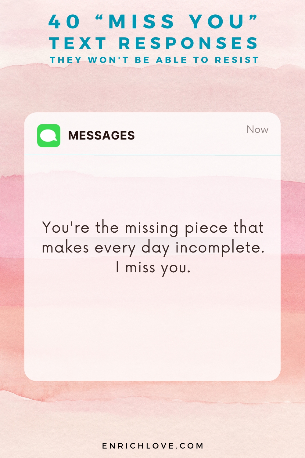 40 'Miss You' Text Responses -You're the missing piece that makes every day incomplete. I miss you.